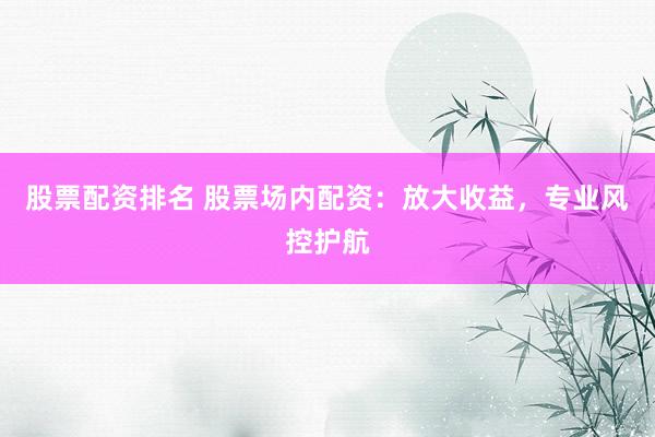 股票配资排名 股票场内配资：放大收益，专业风控护航