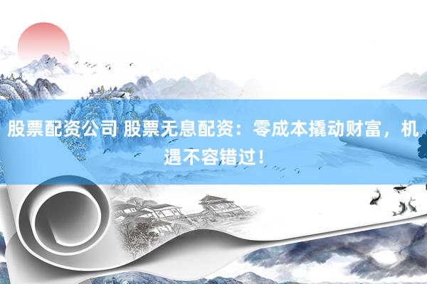股票配资公司 股票无息配资：零成本撬动财富，机遇不容错过！