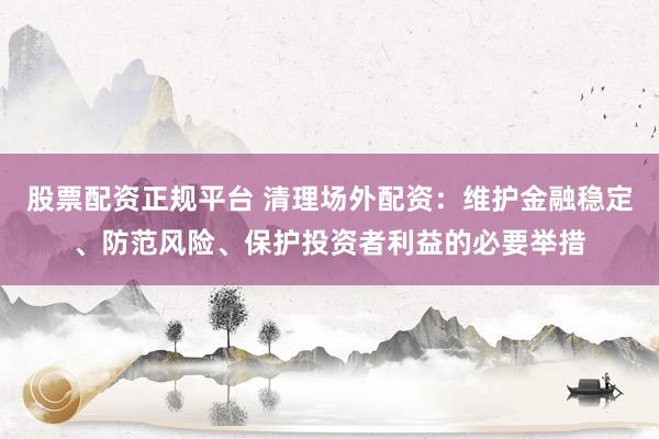 股票配资正规平台 清理场外配资：维护金融稳定、防范风险、保护投资者利益的必要举措