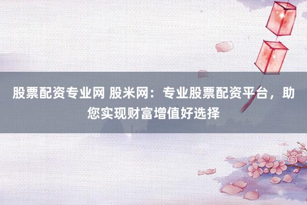 股票配资专业网 股米网：专业股票配资平台，助您实现财富增值好选择