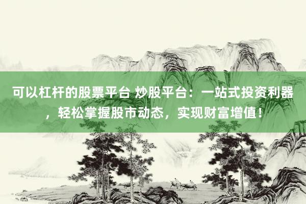 可以杠杆的股票平台 炒股平台：一站式投资利器，轻松掌握股市动态，实现财富增值！