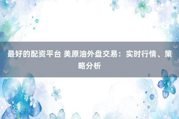 最好的配资平台 美原油外盘交易：实时行情、策略分析