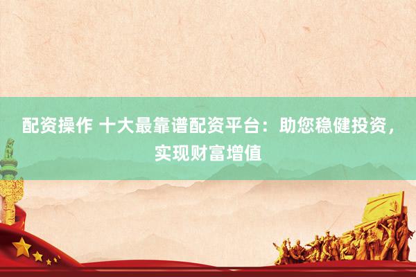 配资操作 十大最靠谱配资平台：助您稳健投资，实现财富增值