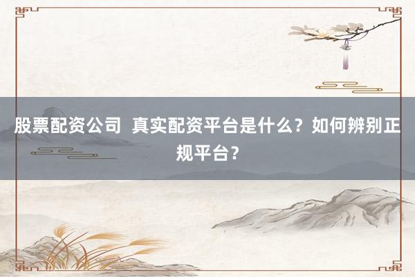 股票配资公司  真实配资平台是什么？如何辨别正规平台？