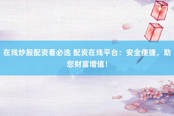 在线炒股配资看必选 配资在线平台：安全便捷，助您财富增值！