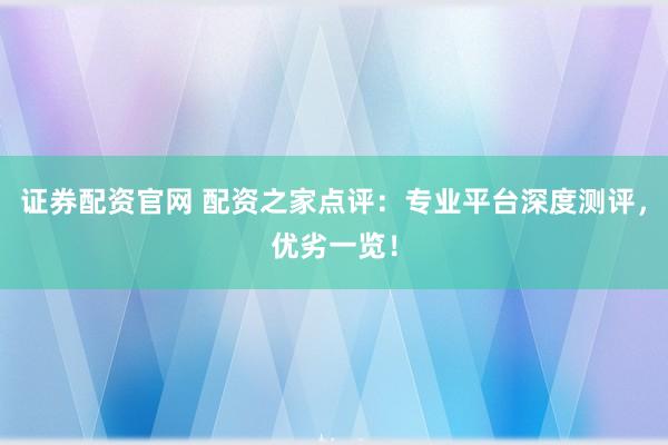 证券配资官网 配资之家点评：专业平台深度测评，优劣一览！