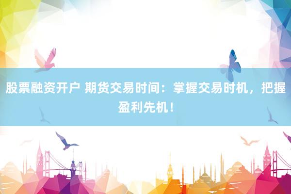 股票融资开户 期货交易时间：掌握交易时机，把握盈利先机！