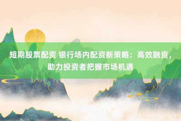 短期股票配资 银行场内配资新策略：高效融资，助力投资者把握市场机遇