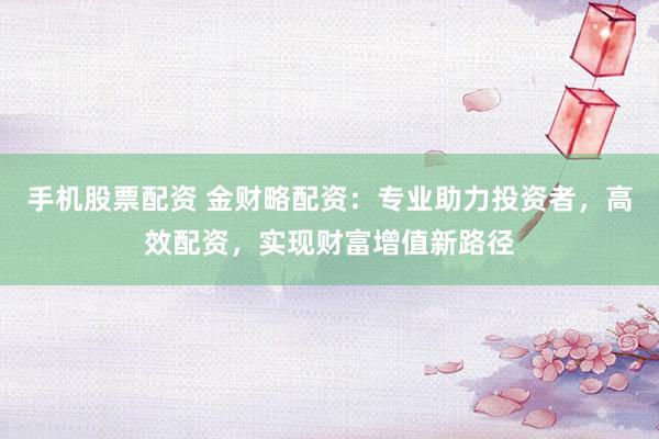手机股票配资 金财略配资：专业助力投资者，高效配资，实现财富增值新路径
