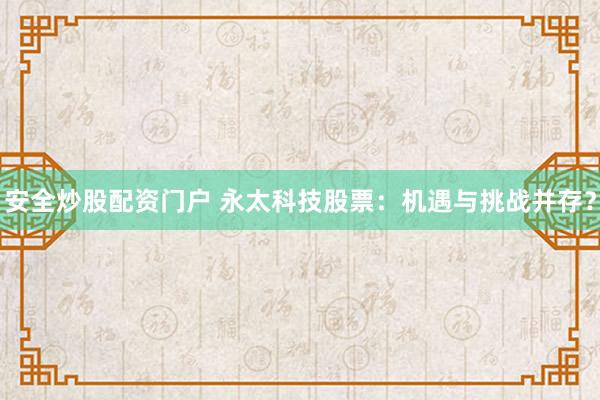 安全炒股配资门户 永太科技股票：机遇与挑战并存？