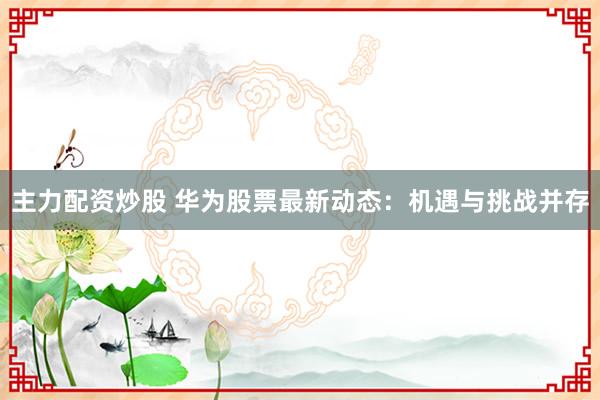 主力配资炒股 华为股票最新动态：机遇与挑战并存