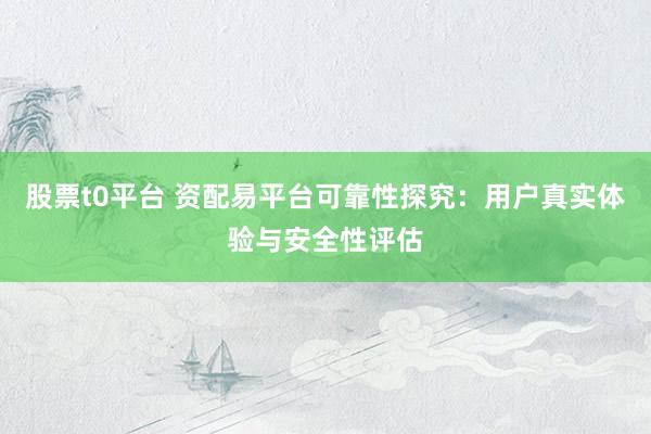 股票t0平台 资配易平台可靠性探究：用户真实体验与安全性评估