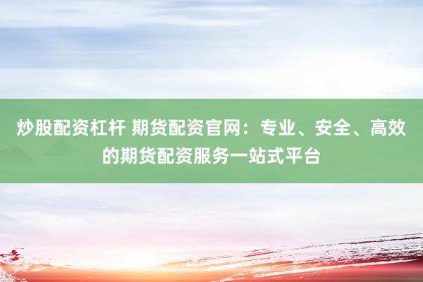 炒股配资杠杆 期货配资官网：专业、安全、高效的期货配资服务一站式平台