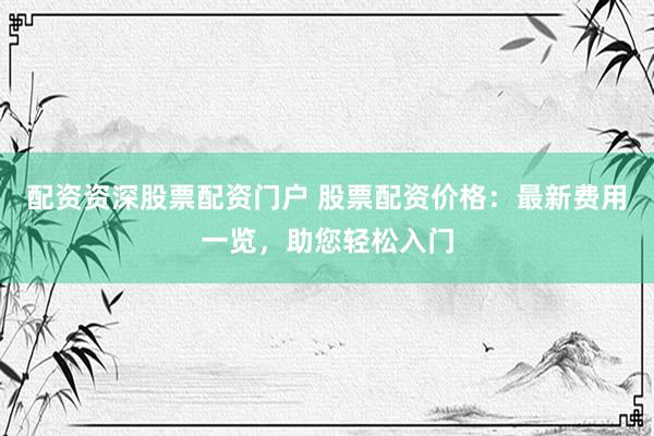 配资资深股票配资门户 股票配资价格：最新费用一览，助您轻松入门