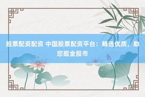 股票配资配资 中国股票配资平台：精选优质，助您掘金股市