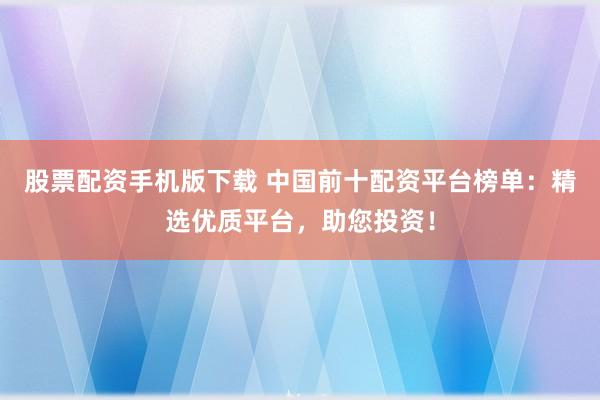 股票配资手机版下载 中国前十配资平台榜单：精选优质平台，助您投资！
