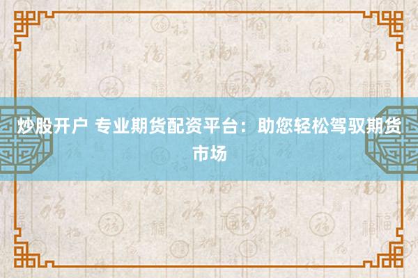 炒股开户 专业期货配资平台：助您轻松驾驭期货市场