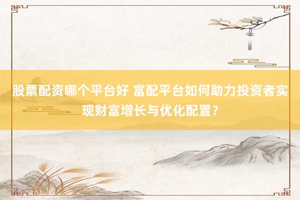 股票配资哪个平台好 富配平台如何助力投资者实现财富增长与优化配置？