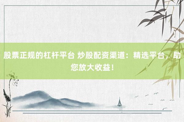 股票正规的杠杆平台 炒股配资渠道：精选平台，助您放大收益！