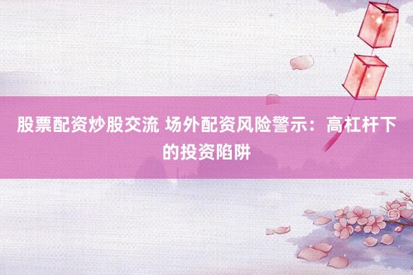股票配资炒股交流 场外配资风险警示：高杠杆下的投资陷阱