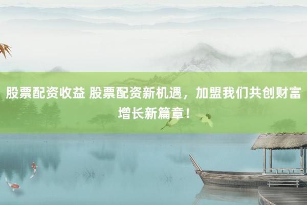 股票配资收益 股票配资新机遇，加盟我们共创财富增长新篇章！