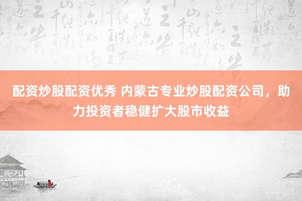 配资炒股配资优秀 内蒙古专业炒股配资公司，助力投资者稳健扩大股市收益