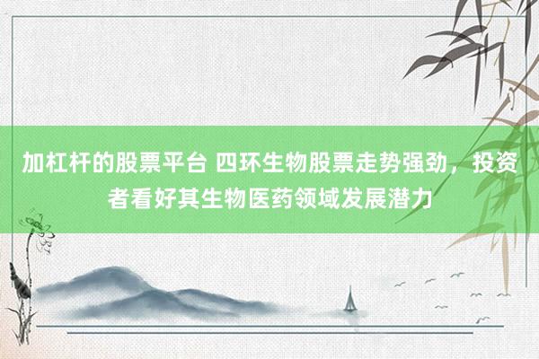 加杠杆的股票平台 四环生物股票走势强劲，投资者看好其生物医药领域发展潜力