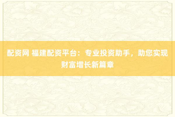 配资网 福建配资平台：专业投资助手，助您实现财富增长新篇章
