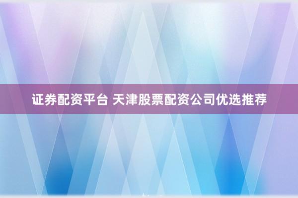 证券配资平台 天津股票配资公司优选推荐