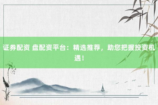 证券配资 盘配资平台：精选推荐，助您把握投资机遇！