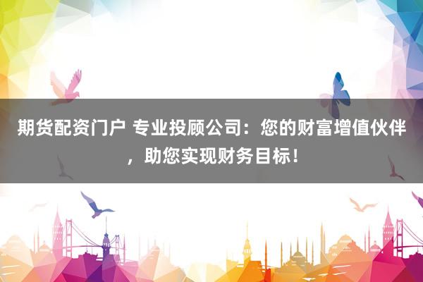 期货配资门户 专业投顾公司：您的财富增值伙伴，助您实现财务目标！