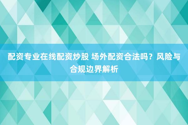 配资专业在线配资炒股 场外配资合法吗？风险与合规边界解析