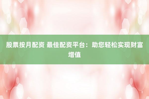 股票按月配资 最佳配资平台：助您轻松实现财富增值