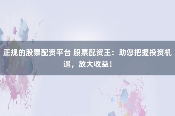正规的股票配资平台 股票配资王：助您把握投资机遇，放大收益！