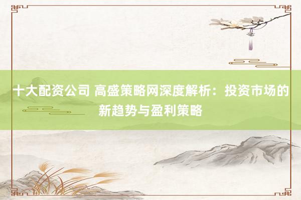 十大配资公司 高盛策略网深度解析：投资市场的新趋势与盈利策略