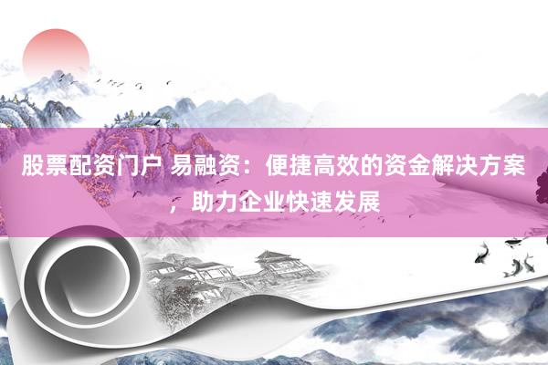 股票配资门户 易融资：便捷高效的资金解决方案，助力企业快速发展