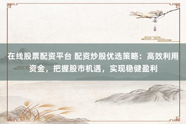在线股票配资平台 配资炒股优选策略：高效利用资金，把握股市机遇，实现稳健盈利