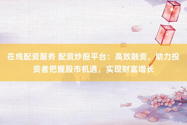 在线配资服务 配资炒股平台：高效融资，助力投资者把握股市机遇，实现财富增长