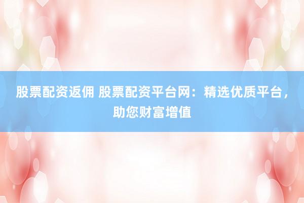 股票配资返佣 股票配资平台网：精选优质平台，助您财富增值
