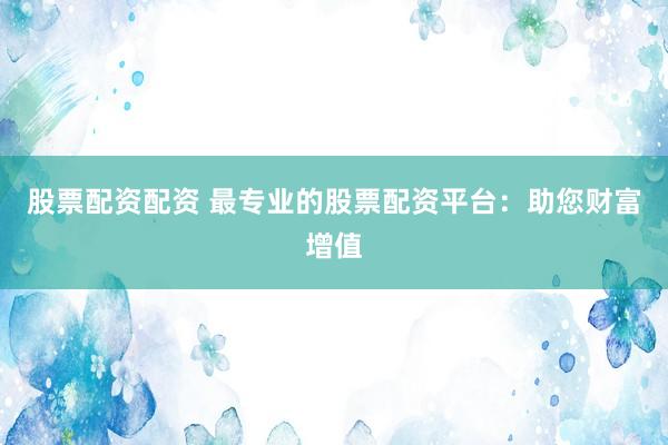 股票配资配资 最专业的股票配资平台：助您财富增值
