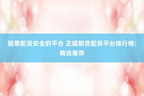 股票配资安全的平台 正规期货配资平台排行榜：精选推荐