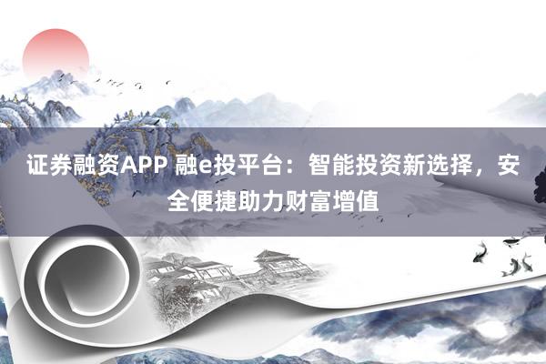 证券融资APP 融e投平台：智能投资新选择，安全便捷助力财富增值