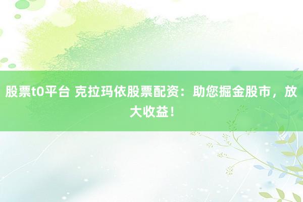 股票t0平台 克拉玛依股票配资：助您掘金股市，放大收益！