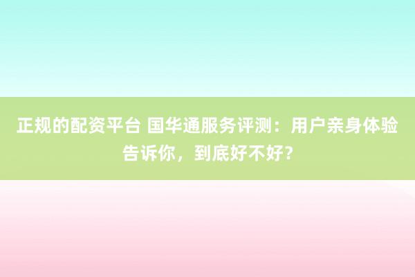正规的配资平台 国华通服务评测：用户亲身体验告诉你，到底好不好？