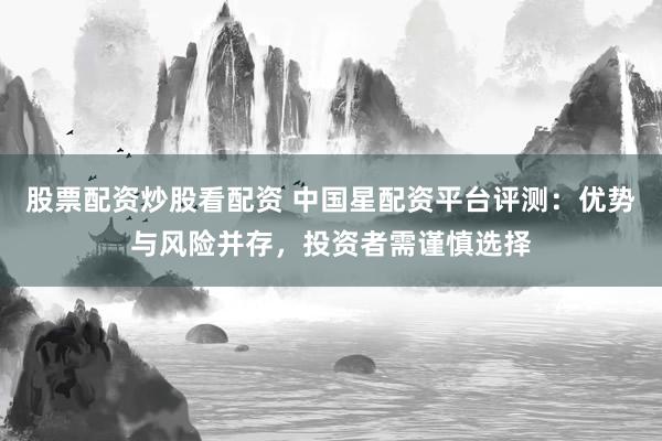 股票配资炒股看配资 中国星配资平台评测：优势与风险并存，投资者需谨慎选择