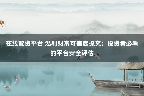 在线配资平台 泓利财富可信度探究：投资者必看的平台安全评估