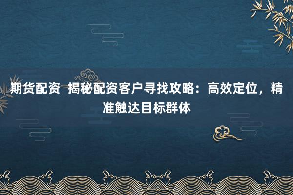 期货配资  揭秘配资客户寻找攻略：高效定位，精准触达目标群体