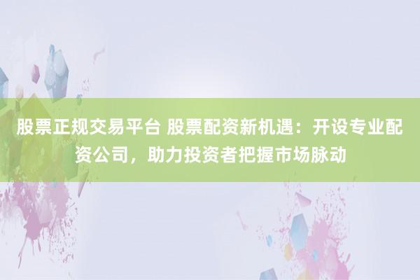 股票正规交易平台 股票配资新机遇：开设专业配资公司，助力投资者把握市场脉动