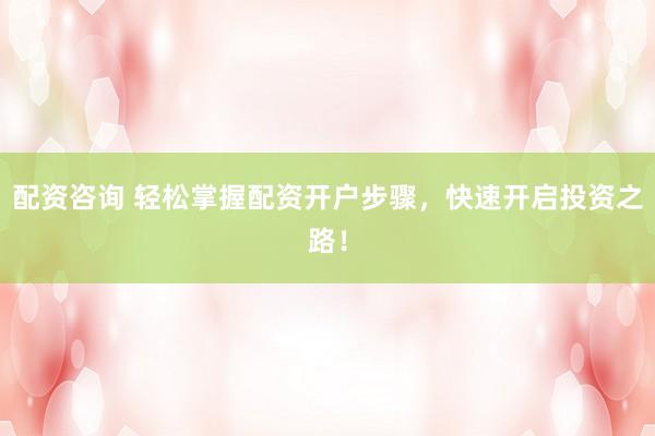 配资咨询 轻松掌握配资开户步骤，快速开启投资之路！
