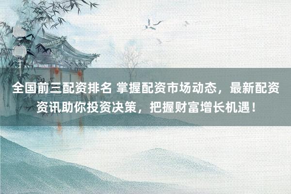 全国前三配资排名 掌握配资市场动态，最新配资资讯助你投资决策，把握财富增长机遇！